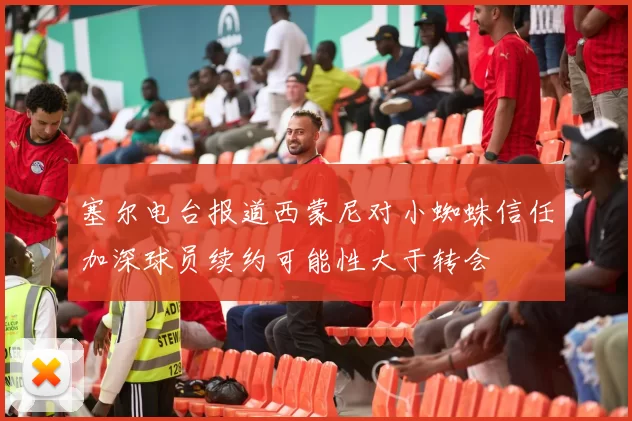 塞尔电台报道西蒙尼对小蜘蛛信任加深球员续约可能性大于转会