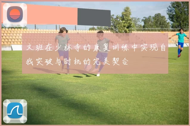 文班在少林寺的康复训练中实现自我突破与时机的完美契合