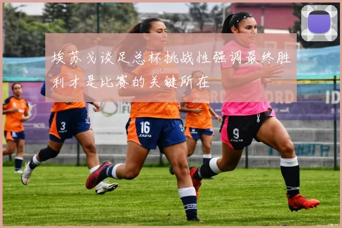 埃苏戈谈足总杯挑战性强调最终胜利才是比赛的关键所在