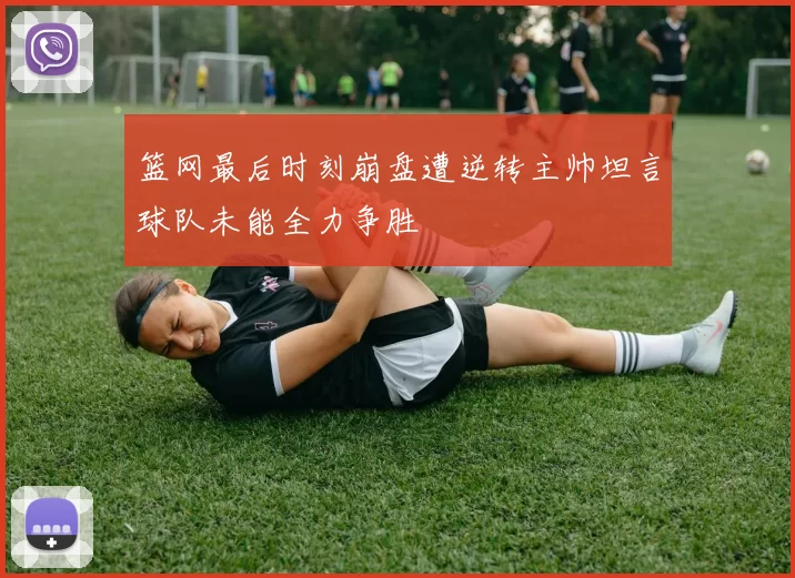 篮网最后时刻崩盘遭逆转主帅坦言球队未能全力争胜
