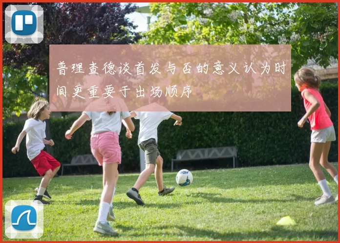 普理查德谈首发与否的意义认为时间更重要于出场顺序
