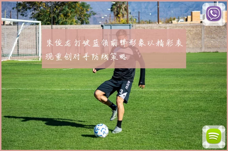 朱俊龙打破蓝领前锋形象以精彩表现重创对手防线策略