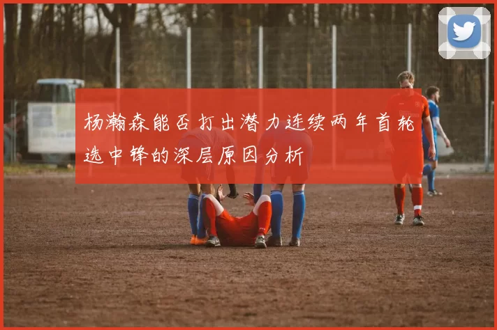 杨瀚森能否打出潜力连续两年首轮选中锋的深层原因分析