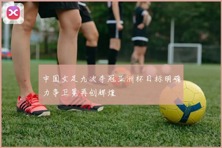 中国女足九次夺冠亚洲杯目标明确力争卫冕再创辉煌