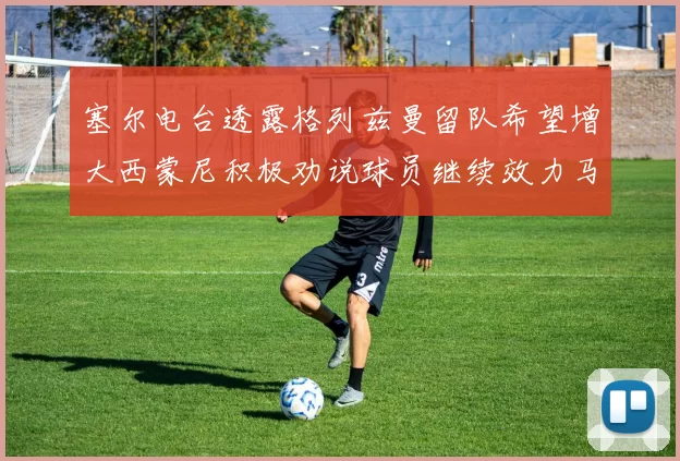 塞尔电台透露格列兹曼留队希望增大西蒙尼积极劝说球员继续效力马竞