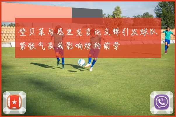 登贝莱与恩里克言论交锋引发球队紧张气氛或影响续约前景