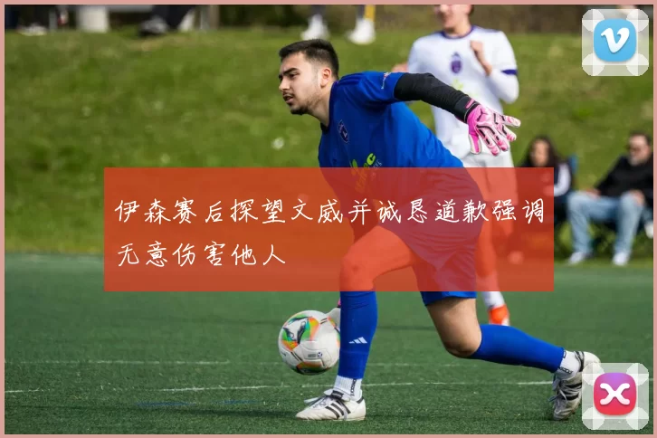 伊森赛后探望文威并诚恳道歉强调无意伤害他人