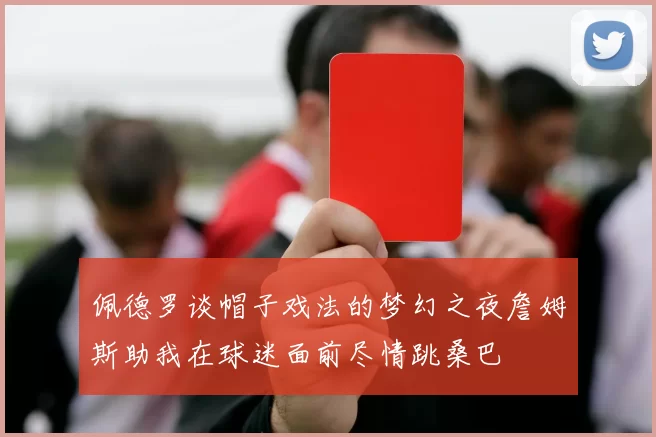 佩德罗谈帽子戏法的梦幻之夜詹姆斯助我在球迷面前尽情跳桑巴