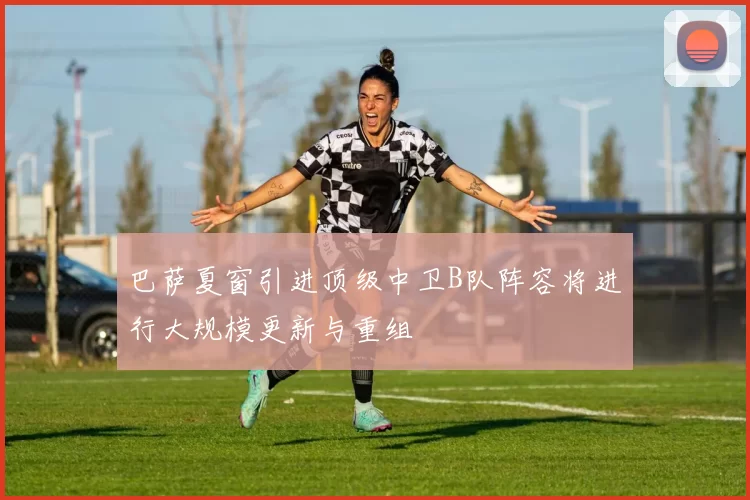巴萨夏窗引进顶级中卫B队阵容将进行大规模更新与重组