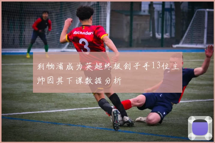 利物浦成为英超终极刽子手13位主帅因其下课数据分析