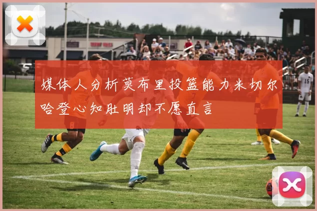 媒体人分析莫布里投篮能力米切尔哈登心知肚明却不愿直言