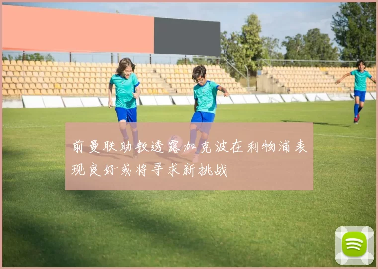 前曼联助教透露加克波在利物浦表现良好或将寻求新挑战